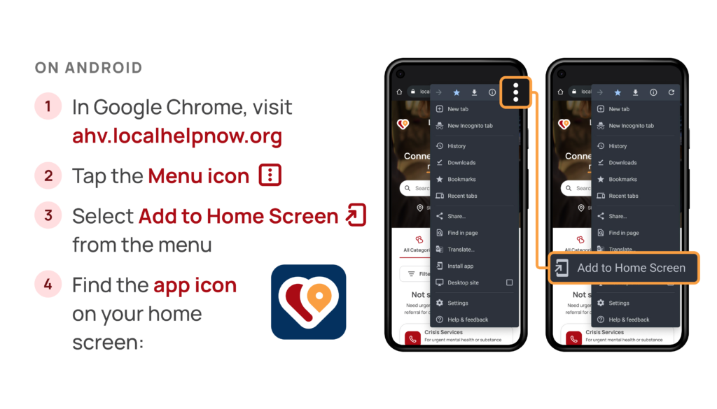 How to add LocalHelpNow to your phone's home screen on Android: 1) In Google Chrome, visit ahv.localhelpnow.org, 2) Tap the menu icon 3) Select add to home screen 4) Find the app icon on your home screen